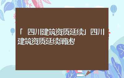 四川建筑資質(zhì)延續(xù)政策與代理代辦服務(wù)解析
